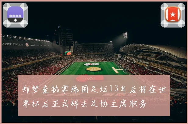 郑梦奎执掌韩国足坛13年后将在世界杯后正式辞去足协主席职务