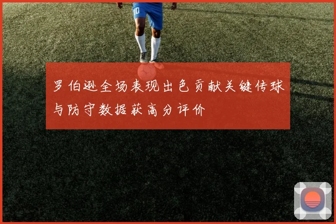 罗伯逊全场表现出色贡献关键传球与防守数据获高分评价