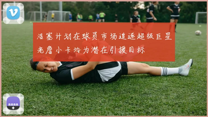 活塞计划在球员市场追逐超级巨星老詹小卡均为潜在引援目标