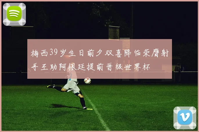 梅西39岁生日前夕双喜降临荣膺射手王助阿根廷提前晋级世界杯