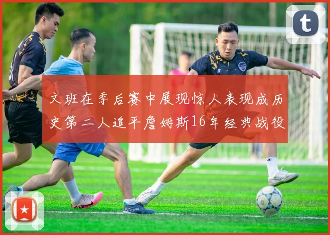 文班在季后赛中展现惊人表现成历史第二人追平詹姆斯16年经典战役记录
