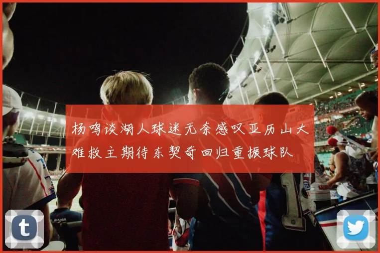 杨鸣谈湖人球迷无奈感叹亚历山大难救主期待东契奇回归重振球队