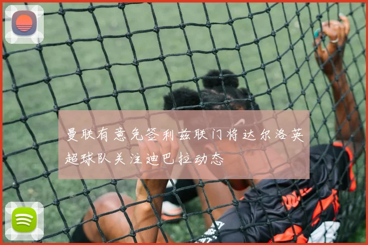 曼联有意免签利兹联门将达尔洛英超球队关注迪巴拉动态