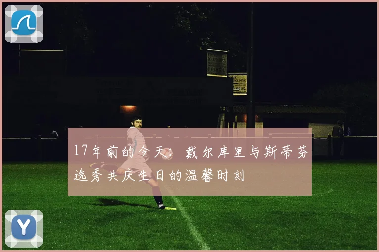 17年前的今天：戴尔库里与斯蒂芬选秀共庆生日的温馨时刻