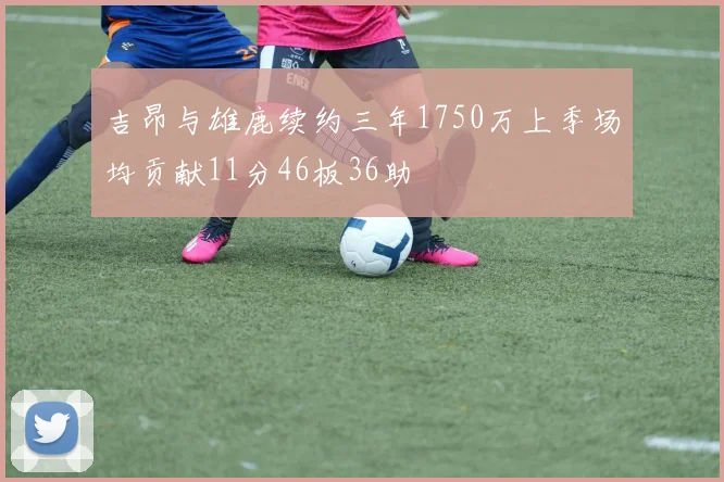 吉昂与雄鹿续约三年1750万上季场均贡献11分46板36助
