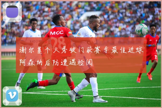 谢尔基个人秀破门获赛季最佳进球阿森纳后防遭遇检阅