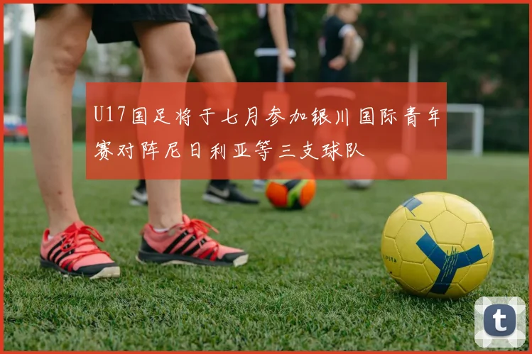U17国足将于七月参加银川国际青年赛对阵尼日利亚等三支球队