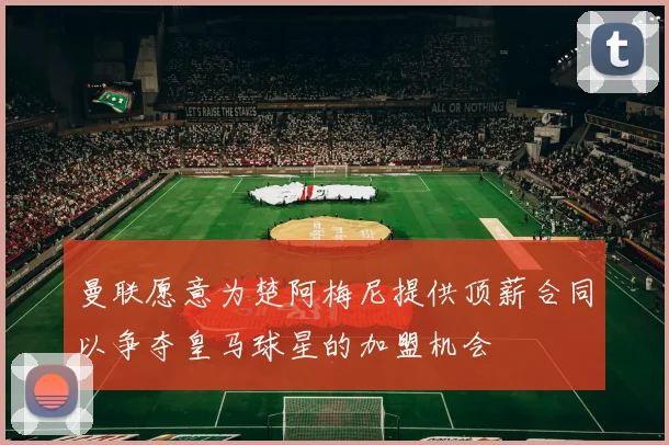 曼联愿意为楚阿梅尼提供顶薪合同以争夺皇马球星的加盟机会